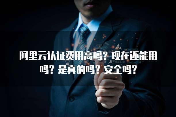 阿里云认证费用高吗?现在还能用吗?是真的吗?安全吗?