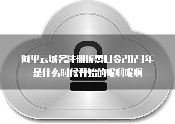 阿里云域名注册优惠口令2023年是什么时候开始的呢啊呢啊