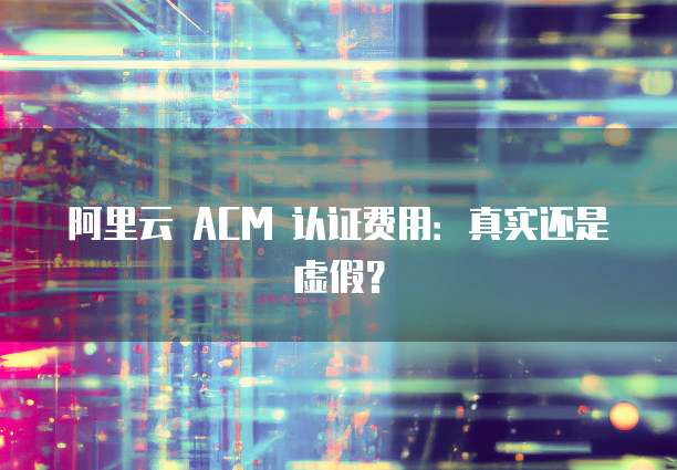 阿里云 ACM 认证费用:真实还是虚假?
