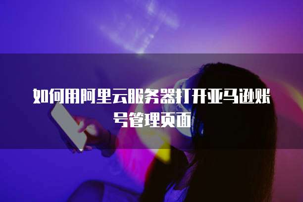 如何用阿里云服务器打开亚马逊账号管理页面