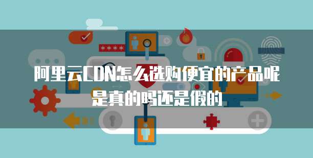 阿里云CDN怎么选购便宜的产品呢是真的吗还是假的