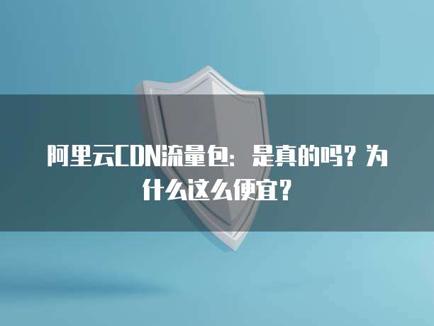 阿里云CDN流量包:是真的吗?为什么这么便宜?