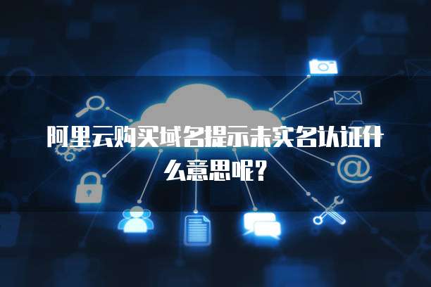 阿里云购买域名提示未实名认证什么意思呢？