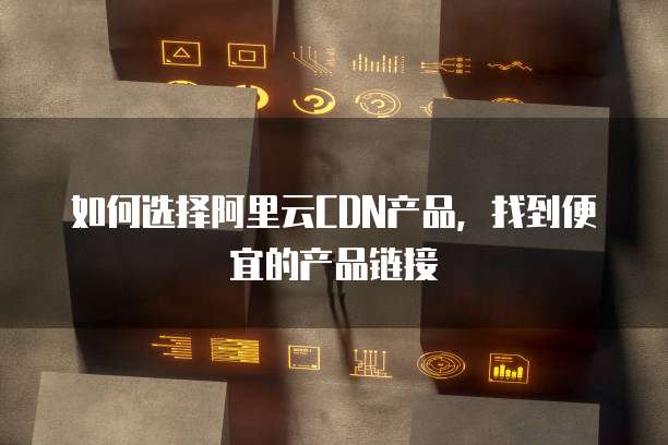 如何选择阿里云CDN产品,找到便宜的产品链接