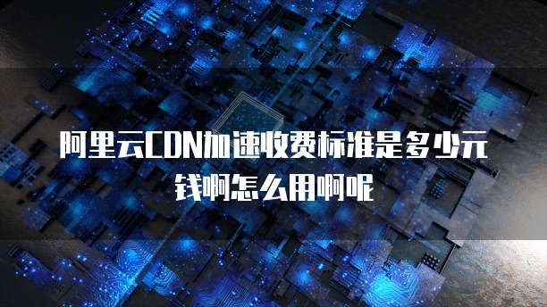 阿里云CDN加速收费标准是多少元钱啊怎么用啊呢