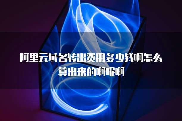阿里云域名转出费用多少钱啊怎么算出来的啊呢啊