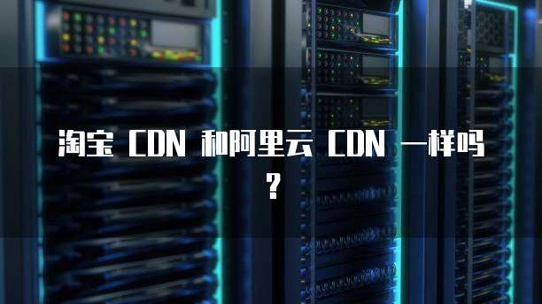 淘宝 CDN 和阿里云 CDN 一样吗?