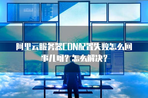 阿里云服务器CDN配置失败怎么回事儿呀?怎么解决?
