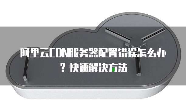 阿里云CDN服务器配置错误怎么办?快速解决方法
