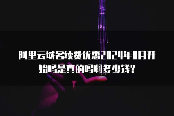 阿里云域名续费优惠2024年8月开始吗是真的吗啊多少钱?