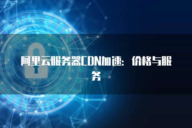 阿里云服务器CDN加速:价格与服务
