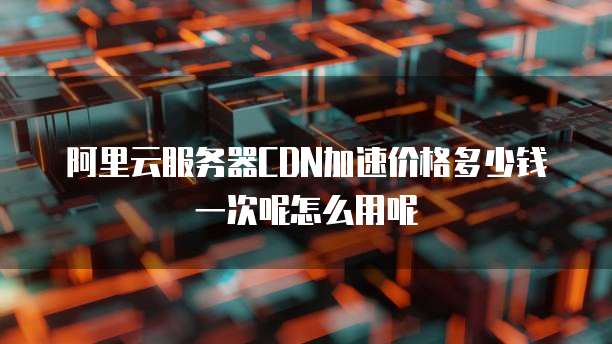阿里云服务器CDN加速价格多少钱一次呢怎么用呢