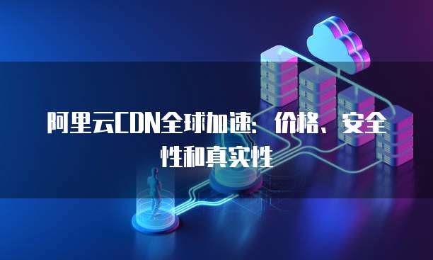 阿里云CDN全球加速:价格、安全性和真实性