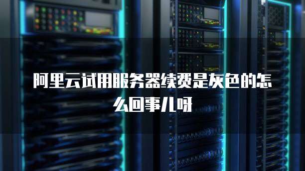 阿里云试用服务器续费是灰色的怎么回事儿呀
