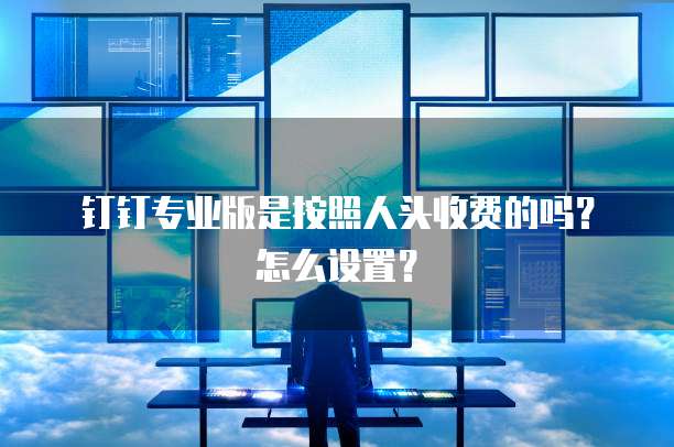 钉钉专业版是按照人头收费的吗?怎么设置?
