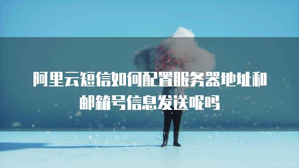 阿里云短信如何配置服务器地址和邮箱号信息发送呢吗