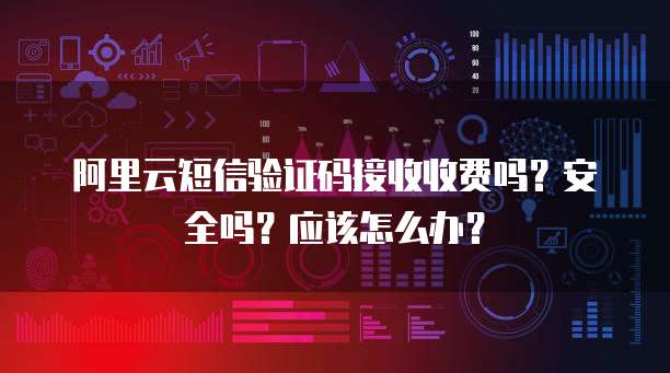 阿里云短信验证码接收收费吗?安全吗?应该怎么办?