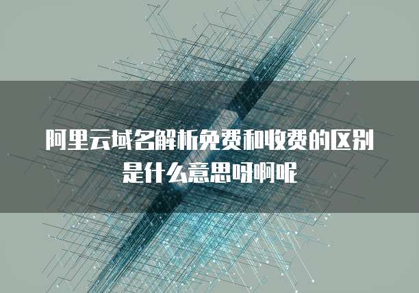 阿里云域名解析免费和收费的区别是什么意思呀啊呢
