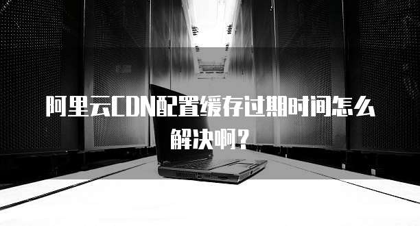 阿里云CDN配置缓存过期时间怎么解决啊？