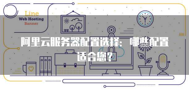 阿里云服务器配置选择:哪些配置适合您?