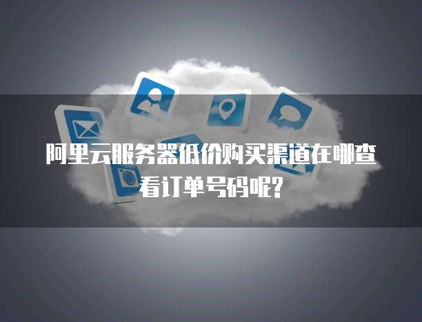 阿里云服务器低价购买渠道在哪查看订单号码呢?
