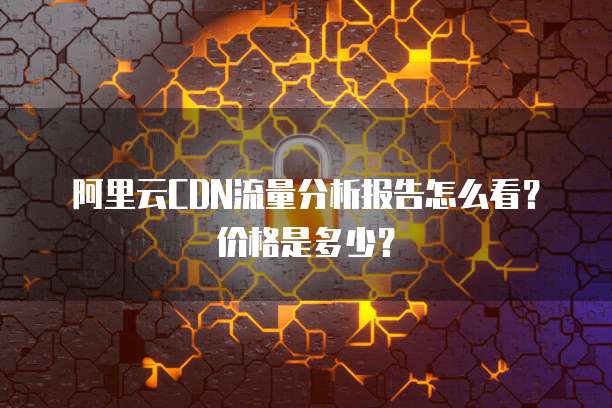 阿里云CDN流量分析报告怎么看?价格是多少?