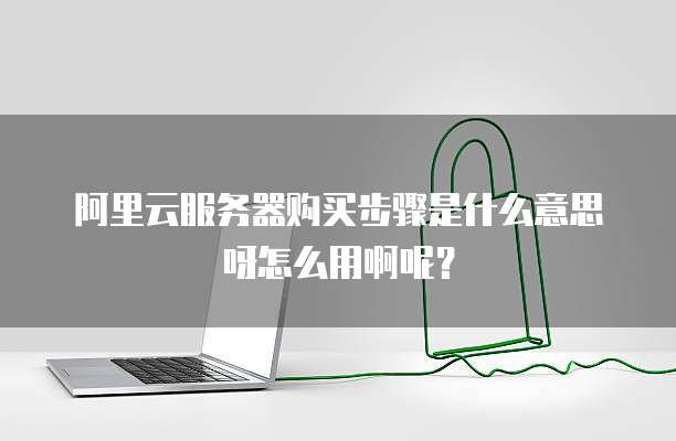 阿里云服务器购买步骤是什么意思呀怎么用啊呢?