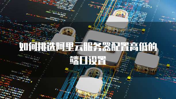 如何挑选阿里云服务器配置高低的端口设置
