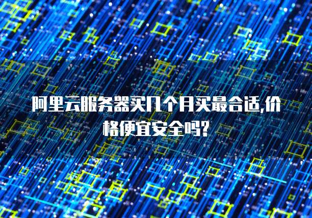 阿里云服务器买几个月买最合适,价格便宜安全吗?