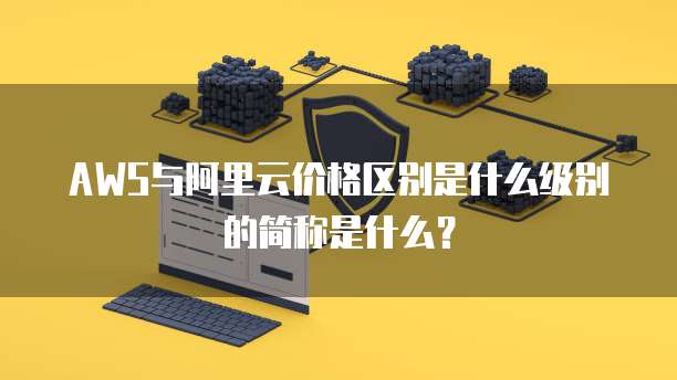AWS与阿里云价格区别是什么级别的简称是什么?