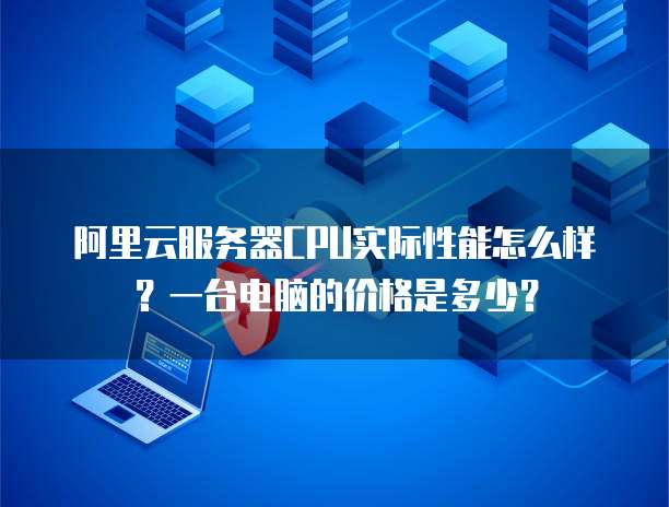 阿里云服务器CPU实际性能怎么样?一台电脑的价格是多少?