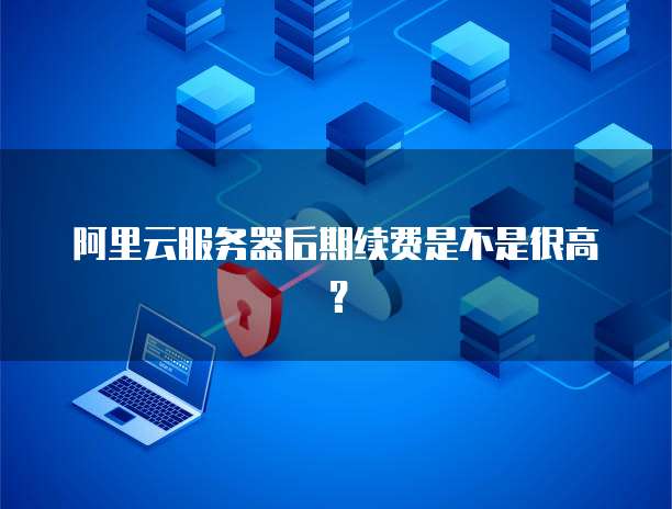 阿里云服务器后期续费是不是很高?