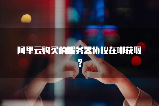 阿里云购买的服务器协议在哪获取?