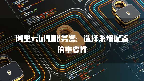 阿里云GPU服务器:选择系统配置的重要性