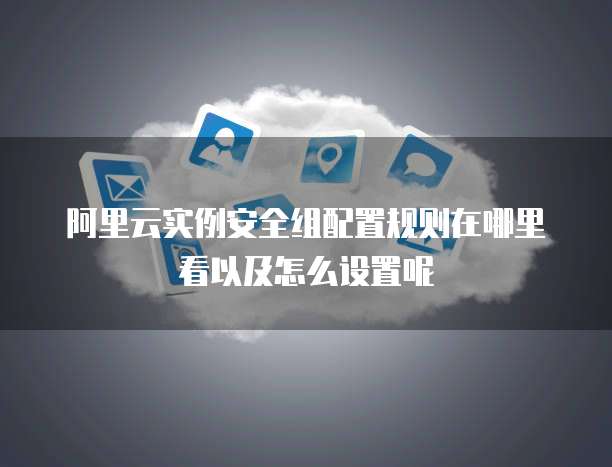 阿里云实例安全组配置规则在哪里看以及怎么设置呢