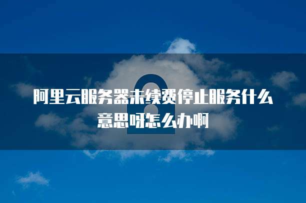 阿里云服务器未续费停止服务什么意思呀怎么办啊