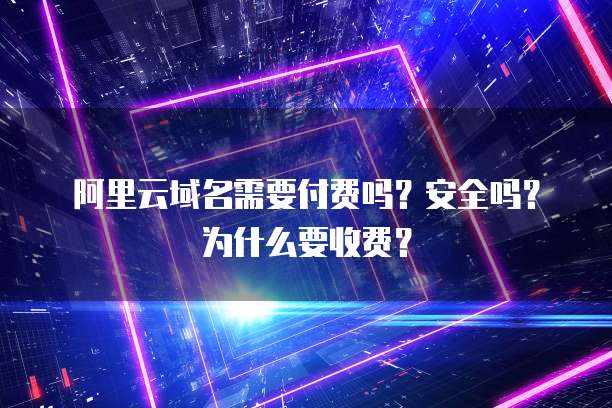 阿里云域名需要付费吗?安全吗?为什么要收费?