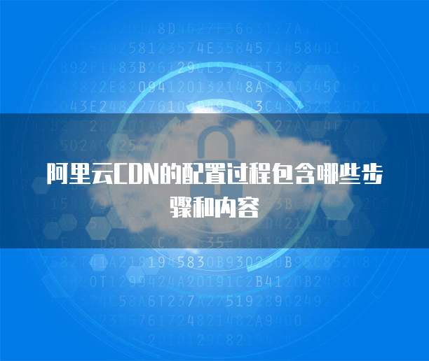 阿里云CDN的配置过程包含哪些步骤和内容