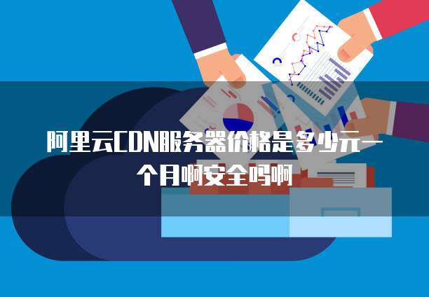 阿里云CDN服务器价格是多少元一个月啊安全吗啊