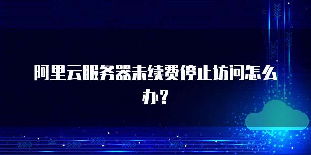 阿里云服务器未续费停止访问怎么办？