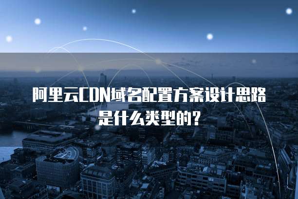 阿里云CDN域名配置方案设计思路是什么类型的?