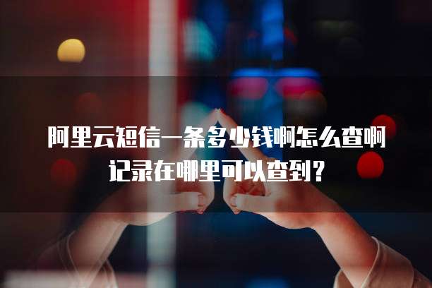 阿里云短信一条多少钱啊怎么查啊记录在哪里可以查到?
