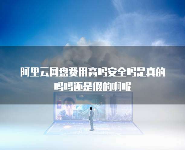阿里云网盘费用高吗安全吗是真的吗吗还是假的啊呢