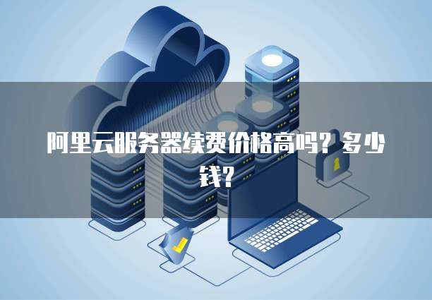 阿里云服务器续费价格高吗?多少钱?