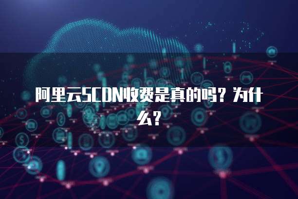 阿里云SCDN收费是真的吗?为什么?