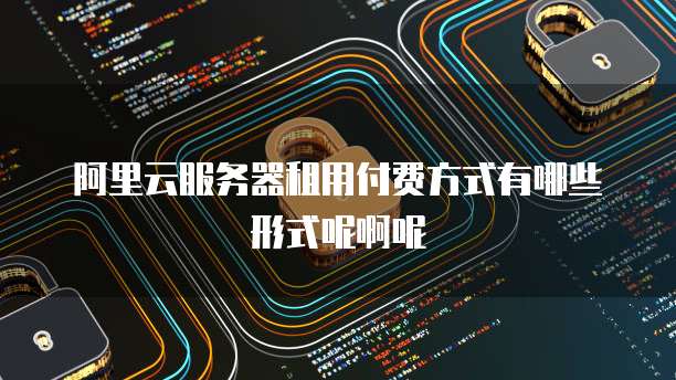 阿里云服务器租用付费方式有哪些形式呢啊呢