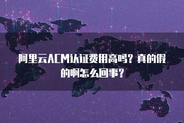 阿里云ACM认证费用高吗?真的假的啊怎么回事?