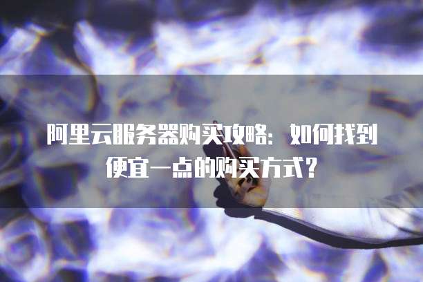 阿里云服务器购买攻略:如何找到便宜一点的购买方式?