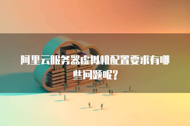 阿里云服务器虚拟机配置要求有哪些问题呢?