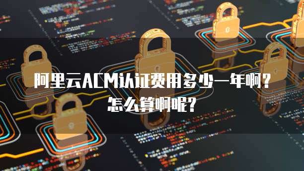 阿里云ACM认证费用多少一年啊?怎么算啊呢?